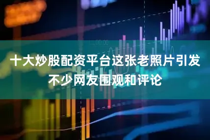 十大炒股配资平台这张老照片引发不少网友围观和评论