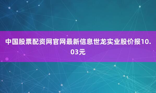 中国股票配资网官网最新信息世龙实业股价报10.03元