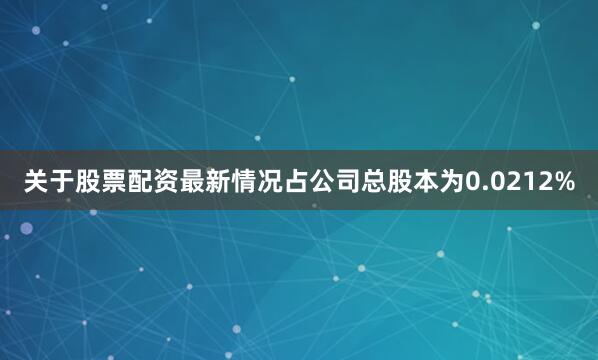 关于股票配资最新情况占公司总股本为0.0212%