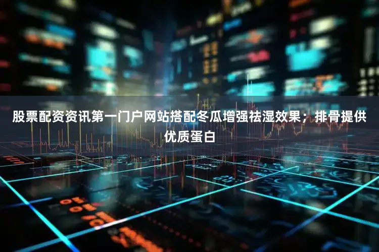 股票配资资讯第一门户网站搭配冬瓜增强祛湿效果；排骨提供优质蛋白